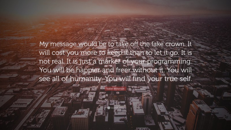 Isabel Wilkerson Quote: “My message would be to take off the fake crown. It will cost you more to keep it than to let it go. It is not real. It is just a marker of your programming. You will be happier and freer without it. You will see all of humanity. You will find your true self.”