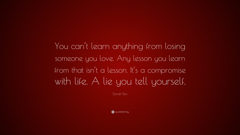 Sonali Dev Quote: “You can’t learn anything from losing someone you love. Any lesson you learn from that isn’t a lesson. It’s a compromise with life. A lie you tell yourself.”