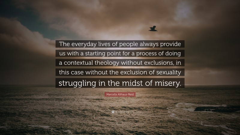 Marcella Althaus-Reid Quote: “The everyday lives of people always provide us with a starting point for a process of doing a contextual theology without exclusions, in this case without the exclusion of sexuality struggling in the midst of misery.”