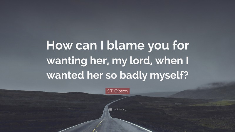 S.T. Gibson Quote: “How can I blame you for wanting her, my lord, when I wanted her so badly myself?”