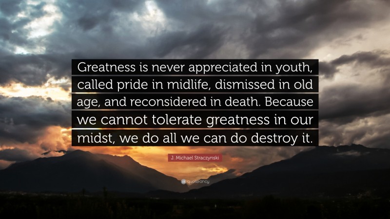 J. Michael Straczynski Quote: “Greatness is never appreciated in youth, called pride in midlife, dismissed in old age, and reconsidered in death. Because we cannot tolerate greatness in our midst, we do all we can do destroy it.”