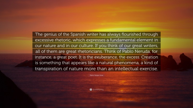 Mario Vargas Llosa Quote: “The genius of the Spanish writer has always flourished through excessive rhetoric, which expresses a fundamental element in our nature and in our culture. If you think of our great writers, all of them are great rhetoricians. Think of Pablo Neruda, for instance, a great poet. It is the exuberance, the excess. Creation is something that appears like a natural phenomena, a kind of transpiration of nature more than an intellectual exercise.”