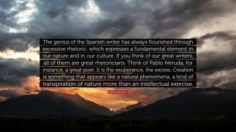 Mario Vargas Llosa Quote: “The genius of the Spanish writer has always flourished through excessive rhetoric, which expresses a fundamental element in our nature and in our culture. If you think of our great writers, all of them are great rhetoricians. Think of Pablo Neruda, for instance, a great poet. It is the exuberance, the excess. Creation is something that appears like a natural phenomena, a kind of transpiration of nature more than an intellectual exercise.”