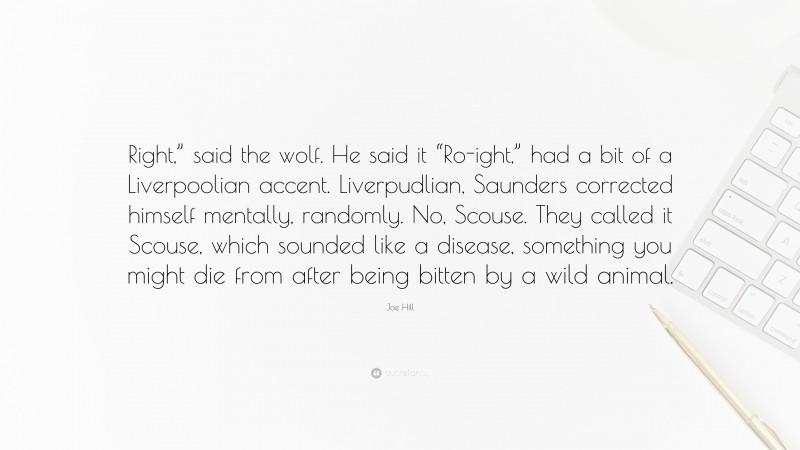 Joe Hill Quote: “Right,” said the wolf. He said it “Ro-ight,” had a bit of a Liverpoolian accent. Liverpudlian, Saunders corrected himself mentally, randomly. No, Scouse. They called it Scouse, which sounded like a disease, something you might die from after being bitten by a wild animal.”