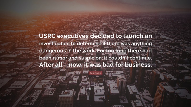 Kate Moore Quote: “USRC executives decided to launch an investigation to determine if there was anything dangerous in the work. For too long there had been rumor and suspicion; it couldn’t continue. After all – now, it was bad for business.”