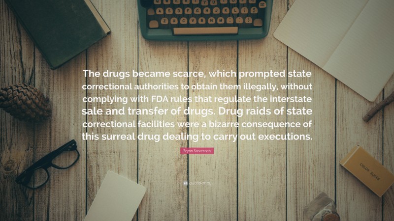 Bryan Stevenson Quote: “The drugs became scarce, which prompted state correctional authorities to obtain them illegally, without complying with FDA rules that regulate the interstate sale and transfer of drugs. Drug raids of state correctional facilities were a bizarre consequence of this surreal drug dealing to carry out executions.”