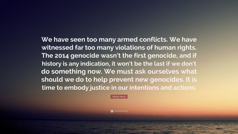 Widad Akreyi Quote: “We have seen too many armed conflicts. We have witnessed far too many violations of human rights. The 2014 genocide wasn’t the first genocide, and if history is any indication, it won’t be the last if we don’t do something now. We must ask ourselves what should we do to help prevent new genocides. It is time to embody justice in our intentions and actions.”