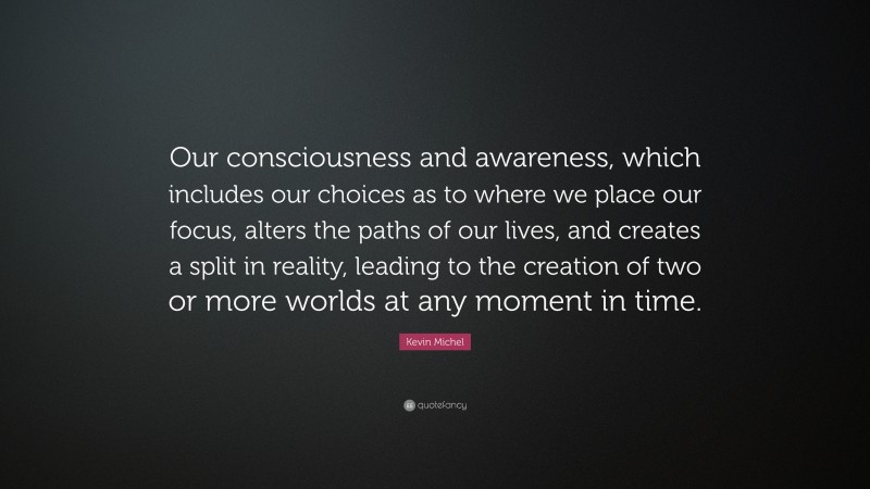 Kevin Michel Quote: “Our consciousness and awareness, which includes our choices as to where we place our focus, alters the paths of our lives, and creates a split in reality, leading to the creation of two or more worlds at any moment in time.”