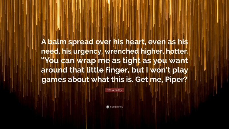 Tessa Bailey Quote: “A balm spread over his heart, even as his need, his urgency, wrenched higher, hotter. “You can wrap me as tight as you want around that little finger, but I won’t play games about what this is. Get me, Piper?”