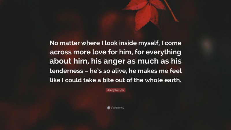 Jandy Nelson Quote: “No matter where I look inside myself, I come across more love for him, for everything about him, his anger as much as his tenderness – he’s so alive, he makes me feel like I could take a bite out of the whole earth.”