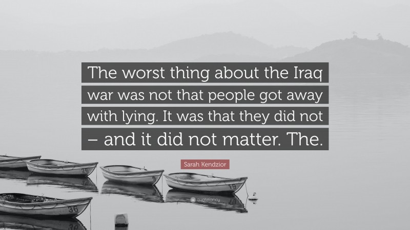 Sarah Kendzior Quote: “The worst thing about the Iraq war was not that people got away with lying. It was that they did not – and it did not matter. The.”