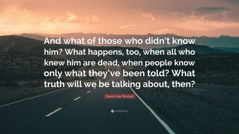 Sharon Kay Penman Quote: “And what of those who didn’t know him? What happens, too, when all who knew him are dead, when people know only what they’ve been told? What truth will we be talking about, then?”