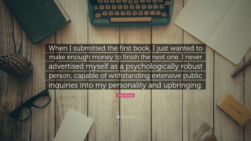 Sally Rooney Quote: “When I submitted the first book, I just wanted to make enough money to finish the next one. I never advertised myself as a psychologically robust person, capable of withstanding extensive public inquiries into my personality and upbringing.”