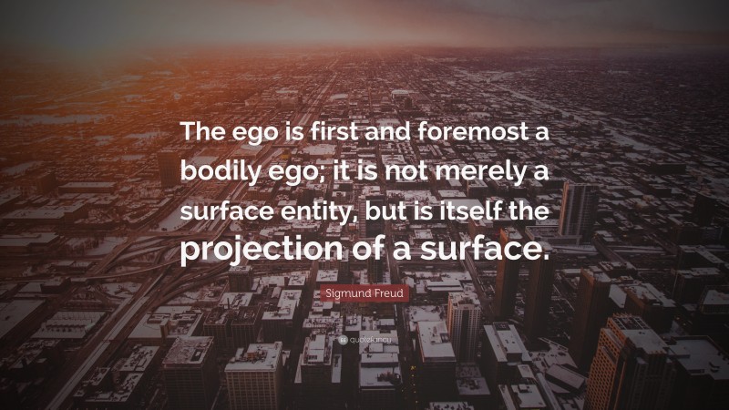 Sigmund Freud Quote: “The ego is first and foremost a bodily ego; it is not merely a surface entity, but is itself the projection of a surface.”