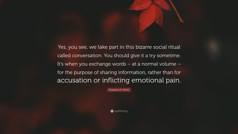 Roseanna M. White Quote: “Yes, you see, we take part in this bizarre social ritual called conversation. You should give it a try sometime. It’s when you exchange words – at a normal volume – for the purpose of sharing information, rather than for accusation or inflicting emotional pain.”