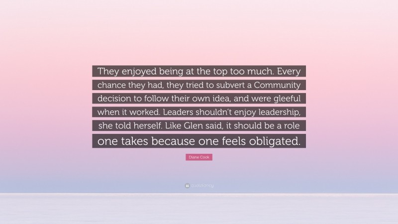 Diane Cook Quote: “They enjoyed being at the top too much. Every chance they had, they tried to subvert a Community decision to follow their own idea, and were gleeful when it worked. Leaders shouldn’t enjoy leadership, she told herself. Like Glen said, it should be a role one takes because one feels obligated.”