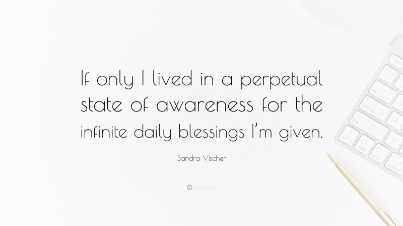 Sandra Vischer Quote: “If only I lived in a perpetual state of awareness for the infinite daily blessings I’m given.”