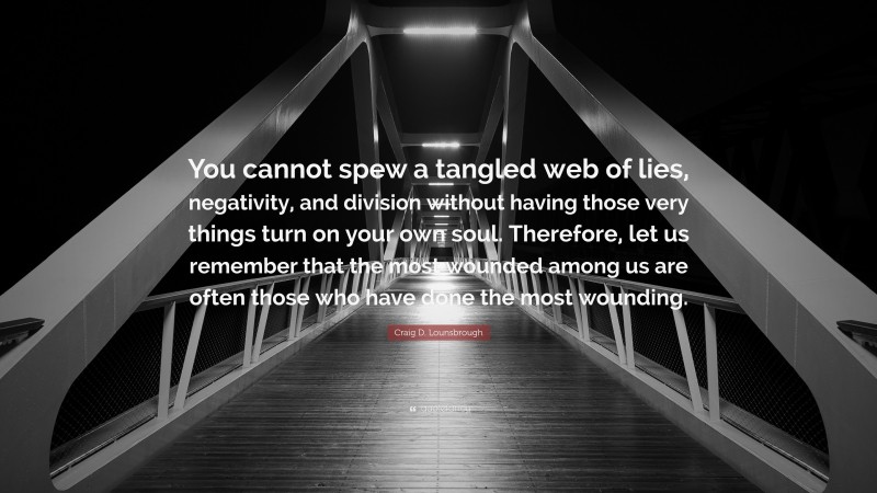 Craig D. Lounsbrough Quote: “You cannot spew a tangled web of lies, negativity, and division without having those very things turn on your own soul. Therefore, let us remember that the most wounded among us are often those who have done the most wounding.”