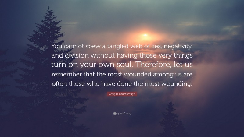 Craig D. Lounsbrough Quote: “You cannot spew a tangled web of lies, negativity, and division without having those very things turn on your own soul. Therefore, let us remember that the most wounded among us are often those who have done the most wounding.”