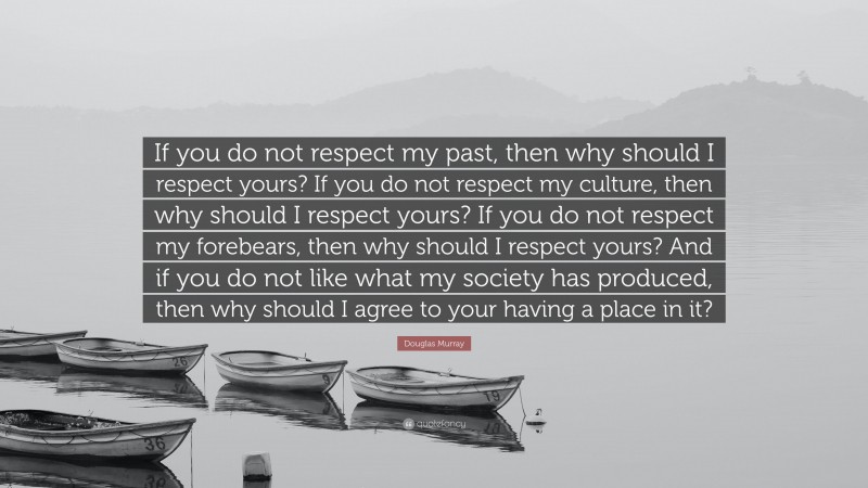 Douglas Murray Quote: “If you do not respect my past, then why should I respect yours? If you do not respect my culture, then why should I respect yours? If you do not respect my forebears, then why should I respect yours? And if you do not like what my society has produced, then why should I agree to your having a place in it?”