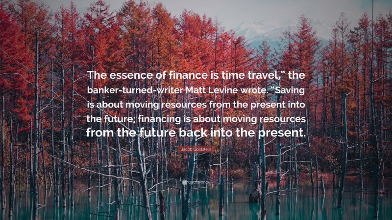 Jacob Goldstein Quote: “The essence of finance is time travel,” the banker-turned-writer Matt Levine wrote. “Saving is about moving resources from the present into the future; financing is about moving resources from the future back into the present.”