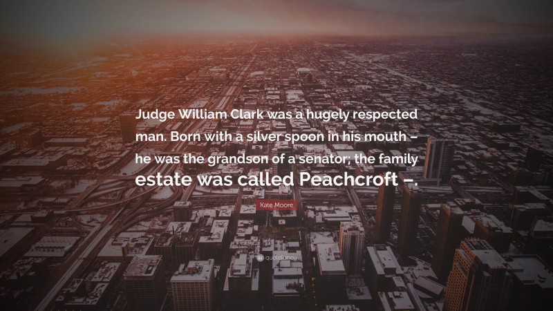 Kate Moore Quote: “Judge William Clark was a hugely respected man. Born with a silver spoon in his mouth – he was the grandson of a senator; the family estate was called Peachcroft –.”