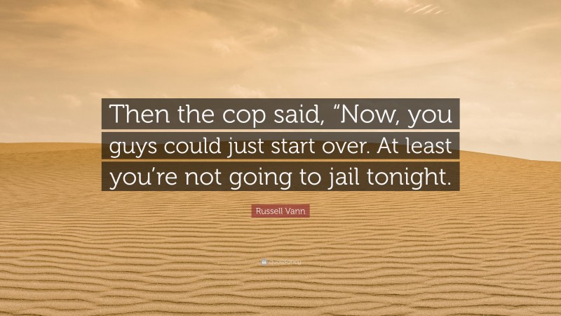 Russell Vann Quote: “Then the cop said, “Now, you guys could just start over. At least you’re not going to jail tonight.”