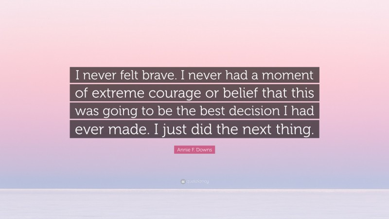 Annie F. Downs Quote: “I never felt brave. I never had a moment of extreme courage or belief that this was going to be the best decision I had ever made. I just did the next thing.”