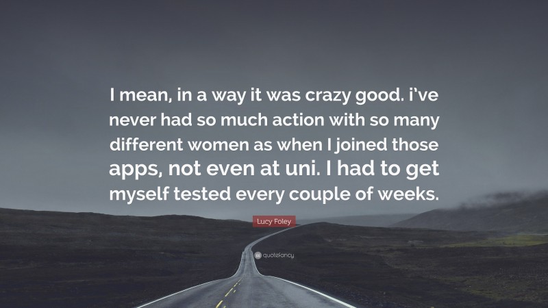 Lucy Foley Quote: “I mean, in a way it was crazy good. i’ve never had so much action with so many different women as when I joined those apps, not even at uni. I had to get myself tested every couple of weeks.”