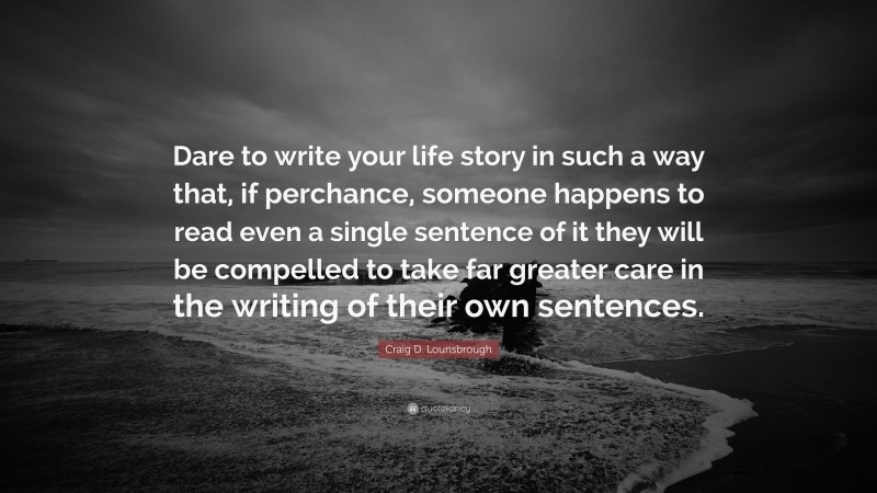 Craig D. Lounsbrough Quote: “Dare to write your life story in such a way that, if perchance, someone happens to read even a single sentence of it they will be compelled to take far greater care in the writing of their own sentences.”