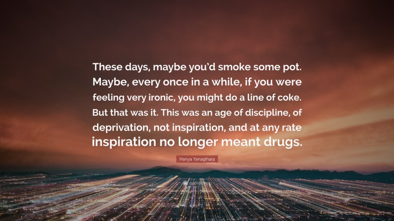 Hanya Yanagihara Quote: “These days, maybe you’d smoke some pot. Maybe, every once in a while, if you were feeling very ironic, you might do a line of coke. But that was it. This was an age of discipline, of deprivation, not inspiration, and at any rate inspiration no longer meant drugs.”