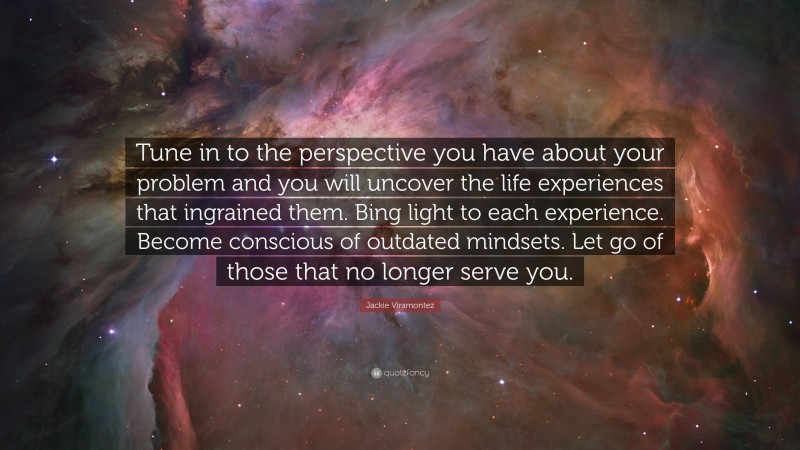 Jackie Viramontez Quote: “Tune in to the perspective you have about your problem and you will uncover the life experiences that ingrained them. Bing light to each experience. Become conscious of outdated mindsets. Let go of those that no longer serve you.”