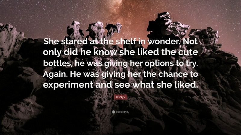 RuNyx Quote: “She stared at the shelf in wonder. Not only did he know she liked the cute bottles, he was giving her options to try. Again. He was giving her the chance to experiment and see what she liked.”