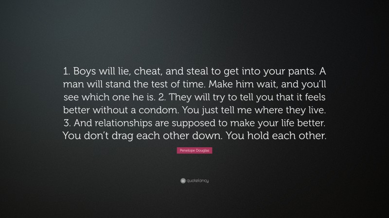 Penelope Douglas Quote: “1. Boys will lie, cheat, and steal to get into your pants. A man will stand the test of time. Make him wait, and you’ll see which one he is. 2. They will try to tell you that it feels better without a condom. You just tell me where they live. 3. And relationships are supposed to make your life better. You don’t drag each other down. You hold each other.”