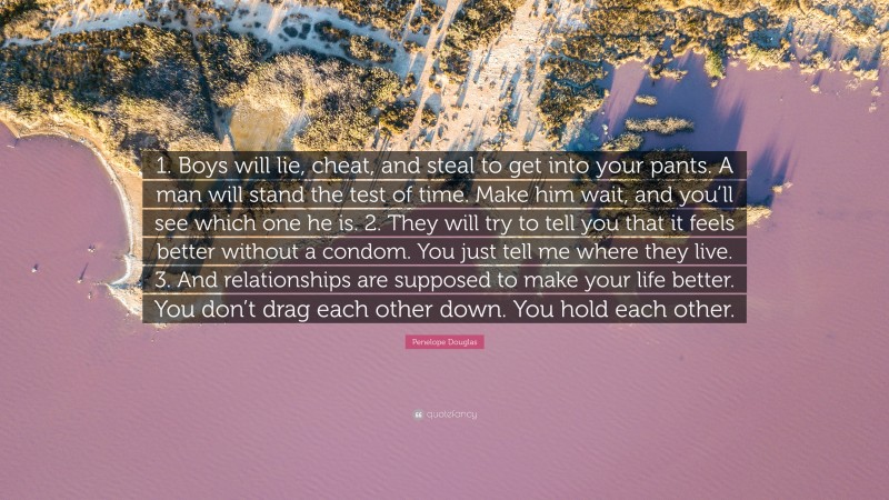 Penelope Douglas Quote: “1. Boys will lie, cheat, and steal to get into your pants. A man will stand the test of time. Make him wait, and you’ll see which one he is. 2. They will try to tell you that it feels better without a condom. You just tell me where they live. 3. And relationships are supposed to make your life better. You don’t drag each other down. You hold each other.”