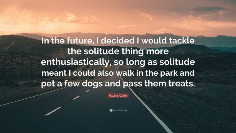 Rachel Cohn Quote: “In the future, I decided I would tackle the solitude thing more enthusiastically, so long as solitude meant I could also walk in the park and pet a few dogs and pass them treats.”