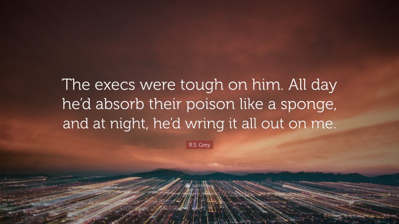 R.S. Grey Quote: “The execs were tough on him. All day he’d absorb their poison like a sponge, and at night, he’d wring it all out on me.”