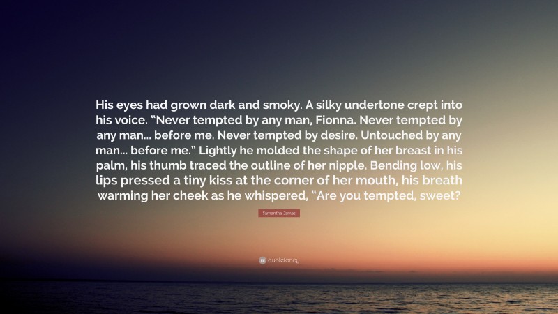 Samantha James Quote: “His eyes had grown dark and smoky. A silky undertone crept into his voice. “Never tempted by any man, Fionna. Never tempted by any man... before me. Never tempted by desire. Untouched by any man... before me.” Lightly he molded the shape of her breast in his palm, his thumb traced the outline of her nipple. Bending low, his lips pressed a tiny kiss at the corner of her mouth, his breath warming her cheek as he whispered, “Are you tempted, sweet?”