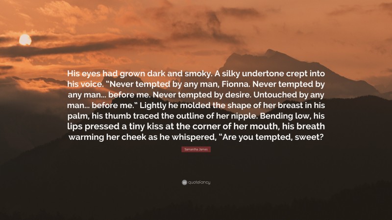 Samantha James Quote: “His eyes had grown dark and smoky. A silky undertone crept into his voice. “Never tempted by any man, Fionna. Never tempted by any man... before me. Never tempted by desire. Untouched by any man... before me.” Lightly he molded the shape of her breast in his palm, his thumb traced the outline of her nipple. Bending low, his lips pressed a tiny kiss at the corner of her mouth, his breath warming her cheek as he whispered, “Are you tempted, sweet?”