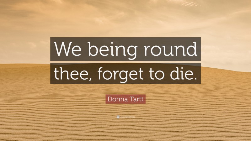 Donna Tartt Quote: “We being round thee, forget to die.”