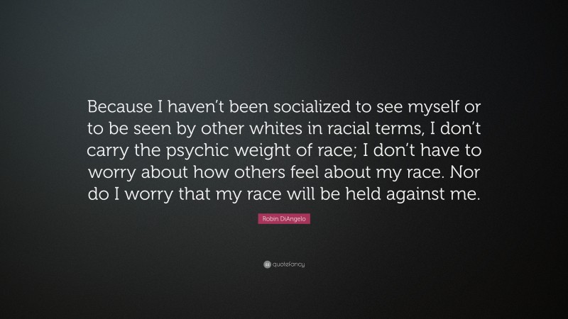 Robin DiAngelo Quote: “Because I haven’t been socialized to see myself or to be seen by other whites in racial terms, I don’t carry the psychic weight of race; I don’t have to worry about how others feel about my race. Nor do I worry that my race will be held against me.”