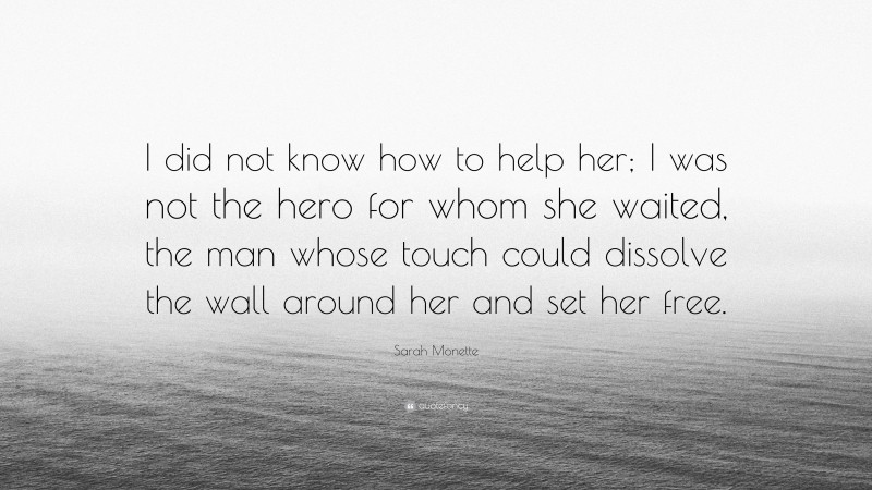 Sarah Monette Quote: “I did not know how to help her; I was not the hero for whom she waited, the man whose touch could dissolve the wall around her and set her free.”