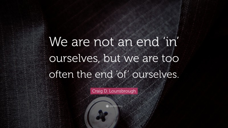 Craig D. Lounsbrough Quote: “We are not an end ‘in’ ourselves, but we are too often the end ‘of’ ourselves.”