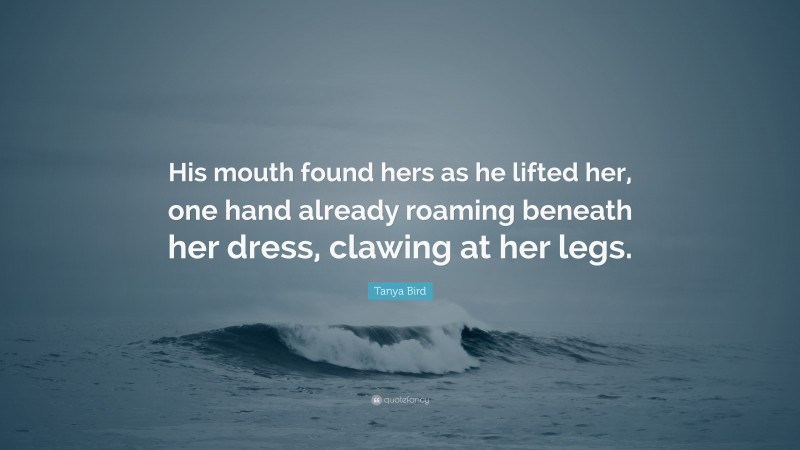 Tanya Bird Quote: “His mouth found hers as he lifted her, one hand already roaming beneath her dress, clawing at her legs.”