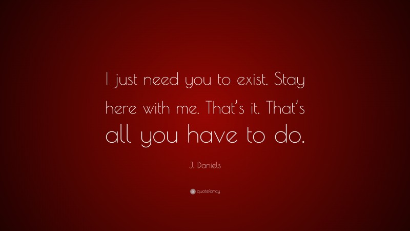J. Daniels Quote: “I just need you to exist. Stay here with me. That’s it. That’s all you have to do.”
