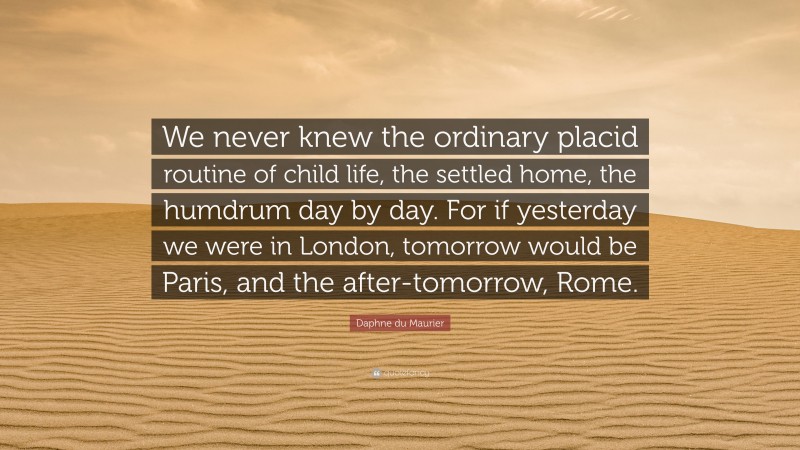 Daphne du Maurier Quote: “We never knew the ordinary placid routine of child life, the settled home, the humdrum day by day. For if yesterday we were in London, tomorrow would be Paris, and the after-tomorrow, Rome.”