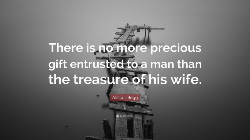 Alistair Begg Quote: “There is no more precious gift entrusted to a man than the treasure of his wife.”