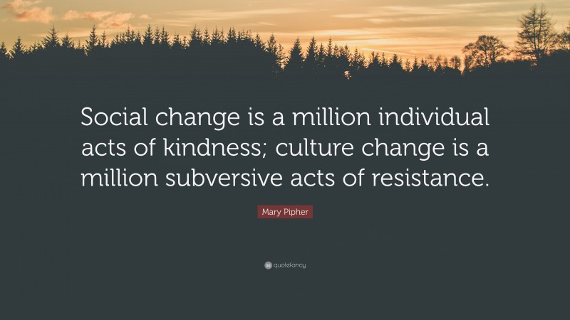 Mary Pipher Quote: “Social change is a million individual acts of kindness; culture change is a million subversive acts of resistance.”