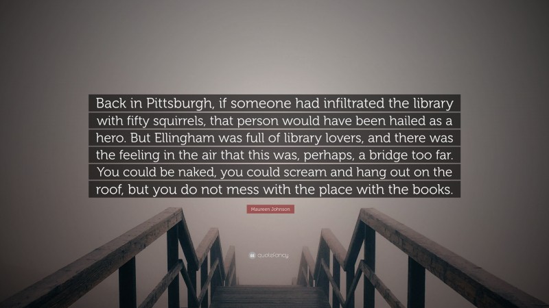 Maureen Johnson Quote: “Back in Pittsburgh, if someone had infiltrated the library with fifty squirrels, that person would have been hailed as a hero. But Ellingham was full of library lovers, and there was the feeling in the air that this was, perhaps, a bridge too far. You could be naked, you could scream and hang out on the roof, but you do not mess with the place with the books.”