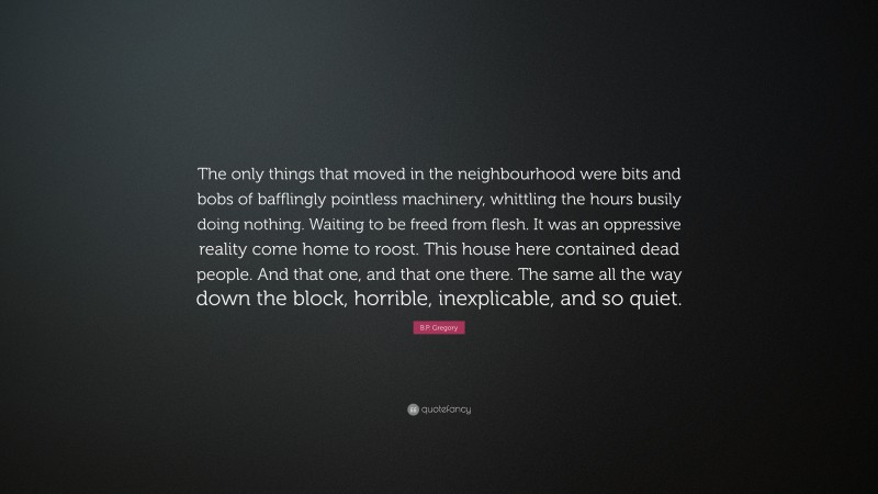 B.P. Gregory Quote: “The only things that moved in the neighbourhood were bits and bobs of bafflingly pointless machinery, whittling the hours busily doing nothing. Waiting to be freed from flesh. It was an oppressive reality come home to roost. This house here contained dead people. And that one, and that one there. The same all the way down the block, horrible, inexplicable, and so quiet.”